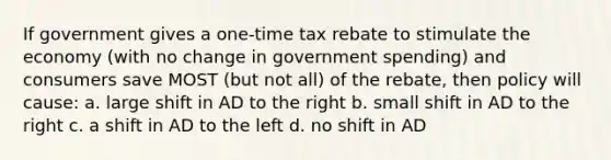 If government gives a one-time tax rebate to stimulate the economy (with no change in government spending) and consumers save MOST (but not all) of the rebate, then policy will cause: a. large shift in AD to the right b. small shift in AD to the right c. a shift in AD to the left d. no shift in AD