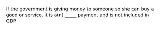 If the government is giving money to someone so she can buy a good or service, it is a(n) _____ payment and is not included in GDP.