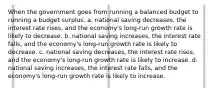 When the government goes from running a balanced budget to running a budget surplus, a. national saving decreases, the interest rate rises, and the economy's long-run growth rate is likely to decrease. b. national saving increases, the interest rate falls, and the economy's long-run growth rate is likely to decrease. c. national saving decreases, the interest rate rises, and the economy's long-run growth rate is likely to increase. d. national saving increases, the interest rate falls, and the economy's long-run growth rate is likely to increase.