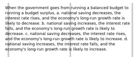 When the government goes from running a balanced budget to running a budget surplus, a. national saving decreases, the interest rate rises, and the economy's long-run growth rate is likely to decrease. b. national saving increases, the interest rate falls, and the economy's long-run growth rate is likely to decrease. c. national saving decreases, the interest rate rises, and the economy's long-run growth rate is likely to increase. d. national saving increases, the interest rate falls, and the economy's long-run growth rate is likely to increase.