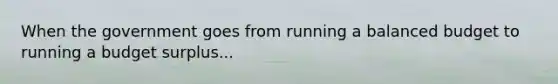 When the government goes from running a balanced budget to running a budget surplus...