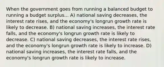 When the government goes from running a balanced budget to running a budget surplus... A) national saving decreases, the interest rate rises, and the economy's longrun growth rate is likely to decrease. B) national saving increases, the interest rate falls, and the economy's longrun growth rate is likely to decrease. C) national saving decreases, the interest rate rises, and the economy's longrun growth rate is likely to increase. D) national saving increases, the interest rate falls, and the economy's longrun growth rate is likely to increase.