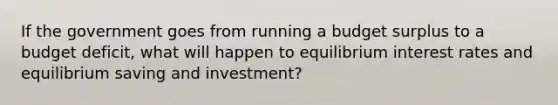 If the government goes from running a budget surplus to a budget deficit, what will happen to equilibrium interest rates and equilibrium saving and investment?