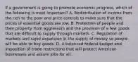 If a government is going to promote economic progress, which of the following is most important? A. Redistribution of income from the rich to the poor and price controls to make sure that the prices of essential goods are low. B. Protection of people and their property from aggressors and the provision of a few goods that are difficult to supply through markets. C. Regulation of markets and rapid expansion in the supply of money so people will be able to buy goods. D. A balanced federal budget and imposition of trade restrictions that will protect American businesses and assure jobs for all.