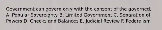 Government can govern only with the consent of the governed. A. Popular Sovereignty B. Limited Government C. Separation of Powers D. Checks and Balances E. Judicial Review F. Federalism