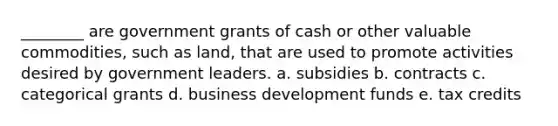 ________ are government grants of cash or other valuable commodities, such as land, that are used to promote activities desired by government leaders. a. subsidies b. contracts c. categorical grants d. business development funds e. tax credits