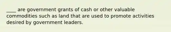 ____ are government grants of cash or other valuable commodities such as land that are used to promote activities desired by government leaders.