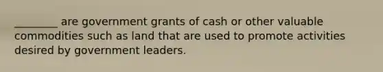 ________ are government grants of cash or other valuable commodities such as land that are used to promote activities desired by government leaders.