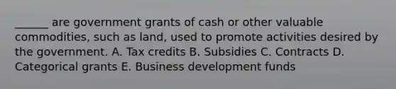 ______ are government grants of cash or other valuable commodities, such as land, used to promote activities desired by the government. A. Tax credits B. Subsidies C. Contracts D. Categorical grants E. Business development funds