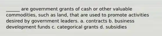 ______ are government grants of cash or other valuable commodities, such as land, that are used to promote activities desired by government leaders. a. contracts b. business development funds c. categorical grants d. subsidies