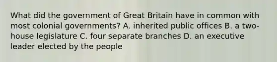 What did the government of Great Britain have in common with most colonial governments? A. inherited public offices B. a two-house legislature C. four separate branches D. an executive leader elected by the people