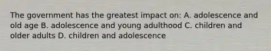 The government has the greatest impact on: A. adolescence and old age B. adolescence and young adulthood C. children and older adults D. children and adolescence