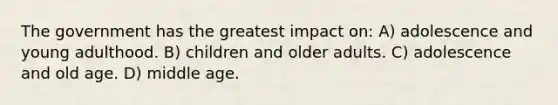 The government has the greatest impact on: A) adolescence and young adulthood. B) children and older adults. C) adolescence and old age. D) middle age.