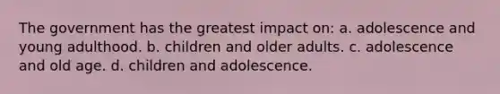 The government has the greatest impact on: a. adolescence and young adulthood. b. children and older adults. c. adolescence and old age. d. children and adolescence.