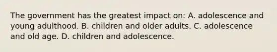 The government has the greatest impact on: A. adolescence and young adulthood. B. children and older adults. C. adolescence and old age. D. children and adolescence.