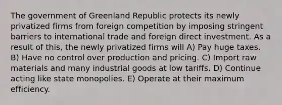 The government of Greenland Republic protects its newly privatized firms from foreign competition by imposing stringent barriers to international trade and foreign direct investment. As a result of this, the newly privatized firms will A) Pay huge taxes. B) Have no control over production and pricing. C) Import raw materials and many industrial goods at low tariffs. D) Continue acting like state monopolies. E) Operate at their maximum efficiency.