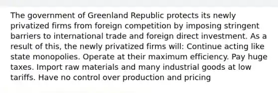 The government of Greenland Republic protects its newly privatized firms from foreign competition by imposing stringent barriers to international trade and foreign direct investment. As a result of this, the newly privatized firms will: Continue acting like state monopolies. Operate at their maximum efficiency. Pay huge taxes. Import raw materials and many industrial goods at low tariffs. Have no control over production and pricing