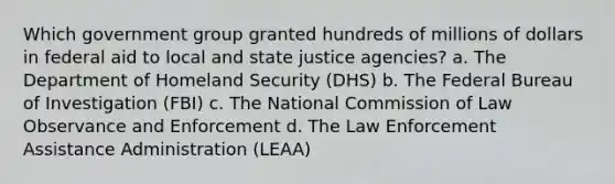 Which government group granted hundreds of millions of dollars in federal aid to local and state justice agencies? a. The Department of Homeland Security (DHS) b. The Federal Bureau of Investigation (FBI) c. The National Commission of Law Observance and Enforcement d. The Law Enforcement Assistance Administration (LEAA)