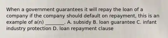 When a government guarantees it will repay the loan of a company if the company should default on repayment, this is an example of a(n) ________. A. subsidy B. loan guarantee C. infant industry protection D. loan repayment clause