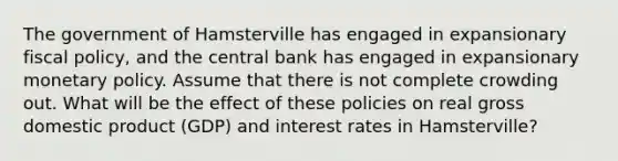 The government of Hamsterville has engaged in expansionary fiscal policy, and the central bank has engaged in expansionary monetary policy. Assume that there is not complete crowding out. What will be the effect of these policies on real gross domestic product (GDP) and interest rates in Hamsterville?