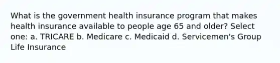 What is the government health insurance program that makes health insurance available to people age 65 and older? Select one: a. TRICARE b. Medicare c. Medicaid d. Servicemen's Group Life Insurance