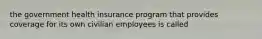 the government health insurance program that provides coverage for its own civilian employees is called