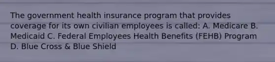 The government health insurance program that provides coverage for its own civilian employees is called: A. Medicare B. Medicaid C. Federal Employees Health Benefits (FEHB) Program D. Blue Cross & Blue Shield