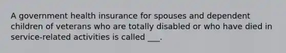 A government health insurance for spouses and dependent children of veterans who are totally disabled or who have died in service-related activities is called ___.