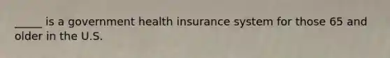 _____ is a government health insurance system for those 65 and older in the U.S.