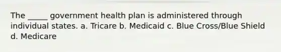 The _____ government health plan is administered through individual states. a. Tricare b. Medicaid c. Blue Cross/Blue Shield d. Medicare