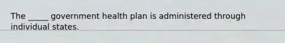 The _____ government health plan is administered through individual states.