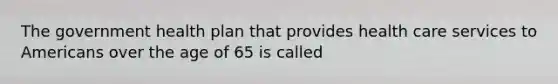 The government health plan that provides health care services to Americans over the age of 65 is called