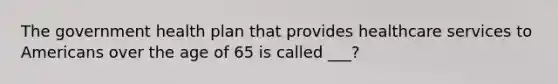 The government health plan that provides healthcare services to Americans over the age of 65 is called ___?