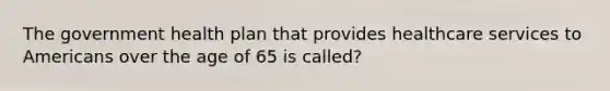 The government health plan that provides healthcare services to Americans over the age of 65 is called?