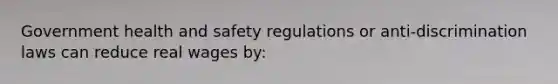 Government health and safety regulations or anti-discrimination laws can reduce real wages by: