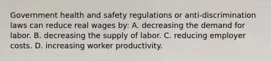 Government health and safety regulations or anti-discrimination laws can reduce real wages by: A. decreasing the demand for labor. B. decreasing the supply of labor. C. reducing employer costs. D. increasing worker productivity.