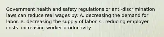 Government health and safety regulations or anti-discrimination laws can reduce real wages by: A. decreasing the demand for labor. B. decreasing the supply of labor. C. reducing employer costs. increasing worker productivity