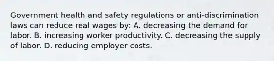 Government health and safety regulations or anti-discrimination laws can reduce real wages by: A. decreasing the demand for labor. B. increasing worker productivity. C. decreasing the supply of labor. D. reducing employer costs.