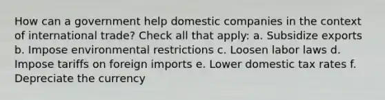 How can a government help domestic companies in the context of international trade? Check all that apply: a. Subsidize exports b. Impose environmental restrictions c. Loosen labor laws d. Impose tariffs on foreign imports e. Lower domestic tax rates f. Depreciate the currency