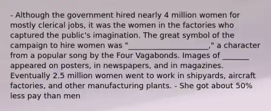 - Although the government hired nearly 4 million women for mostly clerical jobs, it was the women in the factories who captured the public's imagination. The great symbol of the campaign to hire women was "_____________________," a character from a popular song by the Four Vagabonds. Images of _______ appeared on posters, in newspapers, and in magazines. Eventually 2.5 million women went to work in shipyards, aircraft factories, and other manufacturing plants. - She got about 50% less pay than men