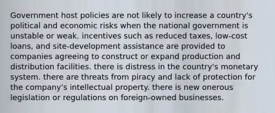 Government host policies are not likely to increase a country's political and economic risks when the national government is unstable or weak. incentives such as reduced taxes, low-cost loans, and site-development assistance are provided to companies agreeing to construct or expand production and distribution facilities. there is distress in the country's monetary system. there are threats from piracy and lack of protection for the company's intellectual property. there is new onerous legislation or regulations on foreign-owned businesses.