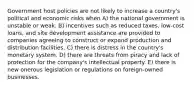 Government host policies are not likely to increase a country's political and economic risks when A) the national government is unstable or weak. B) incentives such as reduced taxes, low-cost loans, and site development assistance are provided to companies agreeing to construct or expand production and distribution facilities. C) there is distress in the country's monetary system. D) there are threats from piracy and lack of protection for the company's intellectual property. E) there is new onerous legislation or regulations on foreign-owned businesses.