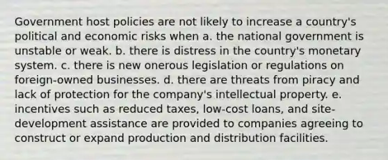 Government host policies are not likely to increase a country's political and economic risks when a. the national government is unstable or weak. b. there is distress in the country's monetary system. c. there is new onerous legislation or regulations on foreign-owned businesses. d. there are threats from piracy and lack of protection for the company's intellectual property. e. incentives such as reduced taxes, low-cost loans, and site-development assistance are provided to companies agreeing to construct or expand production and distribution facilities.