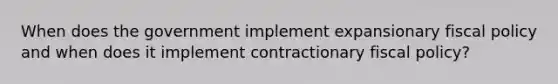 When does the government implement expansionary fiscal policy and when does it implement contractionary fiscal policy?