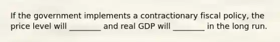 If the government implements a contractionary fiscal​ policy, the price level will​ ________ and real GDP will​ ________ in the long run.