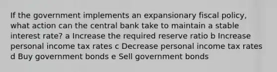 If the government implements an expansionary fiscal policy, what action can the central bank take to maintain a stable interest rate? a Increase the required reserve ratio b Increase personal income tax rates c Decrease personal income tax rates d Buy government bonds e Sell government bonds