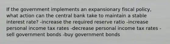 If the government implements an expansionary fiscal policy, what action can the central bank take to maintain a stable interest rate? -increase the required reserve ratio -increase personal income tax rates -decrease personal income tax rates -sell government bonds -buy government bonds