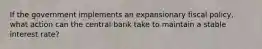 If the government implements an expansionary fiscal policy, what action can the central bank take to maintain a stable interest rate?