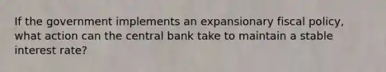 If the government implements an expansionary fiscal policy, what action can the central bank take to maintain a stable interest rate?