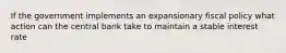 If the government implements an expansionary fiscal policy what action can the central bank take to maintain a stable interest rate